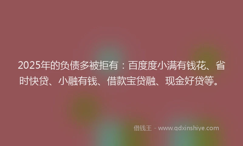 2025年的负债多被拒有：百度度小满有钱花、省时快贷、小融有钱、借款宝贷融、现金好贷等。
