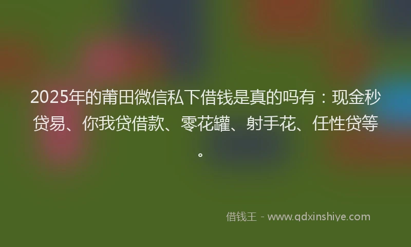 2025年的莆田微信私下借钱是真的吗有：现金秒贷易、你我贷借款、零花罐、射手花、任性贷等。
