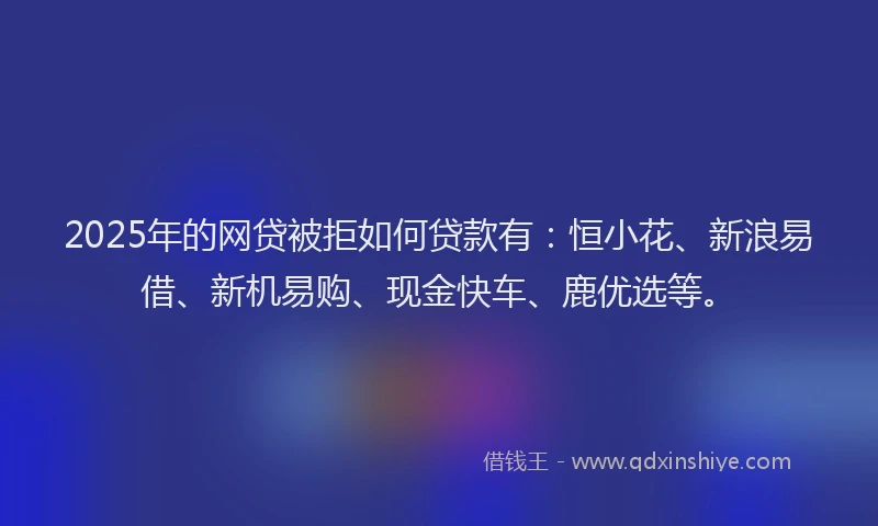 2025年的网贷被拒如何贷款有：恒小花、新浪易借、新机易购、现金快车、鹿优选等。