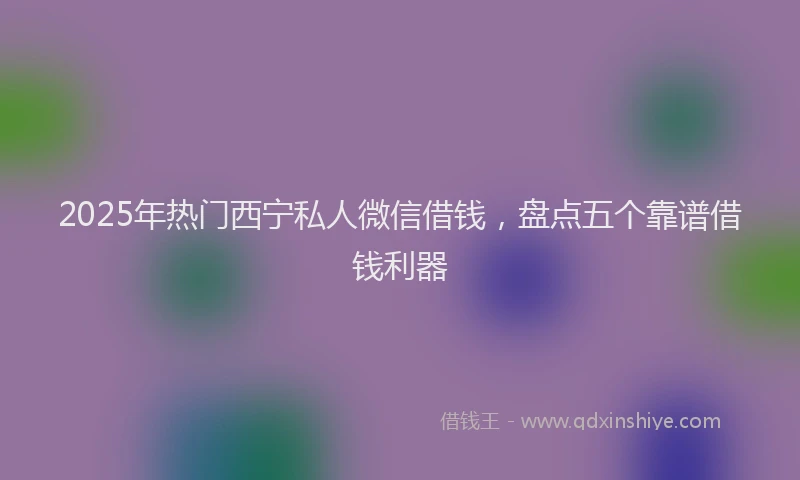 2025年热门西宁私人微信借钱，盘点五个靠谱借钱利器