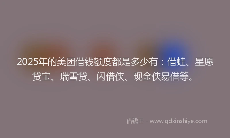 2025年的美团借钱额度都是多少有：借蛙、星愿贷宝、瑞雪贷、闪借侠、现金侠易借等。
