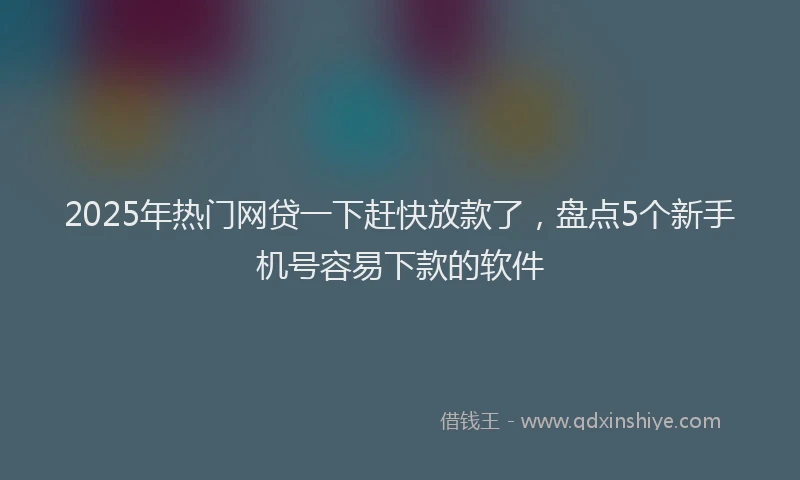 2025年热门网贷一下赶快放款了，盘点5个新手机号容易下款的软件