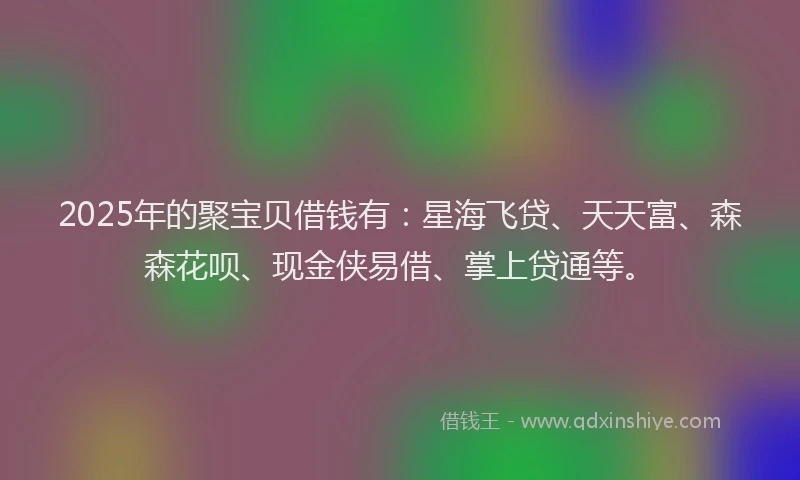 2025年的聚宝贝借钱有：星海飞贷、天天富、森森花呗、现金侠易借、掌上贷通等。