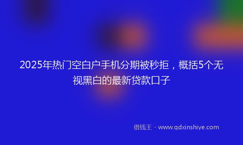 2025年热门空白户手机分期被秒拒，概括5个无视黑白的最新贷款口子