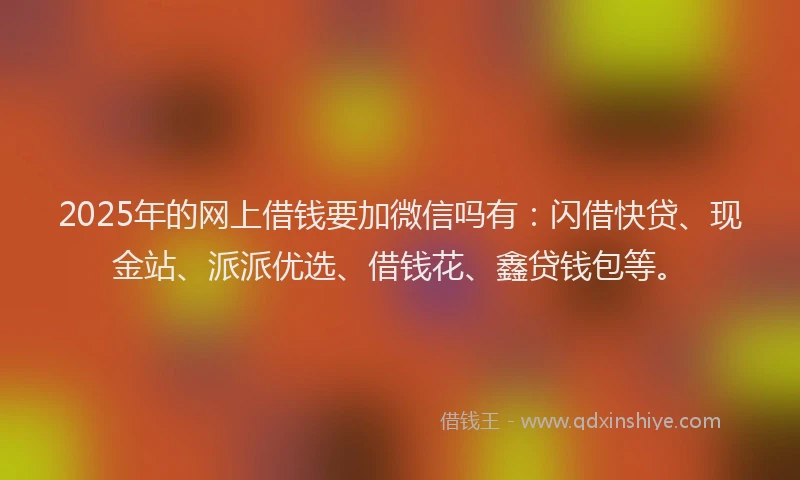 2025年的网上借钱要加微信吗有：闪借快贷、现金站、派派优选、借钱花、鑫贷钱包等。