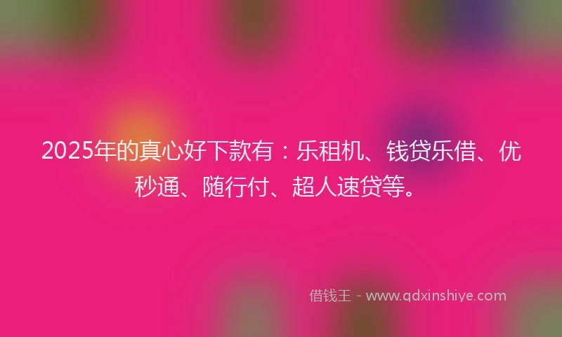 2025年的真心好下款有：乐租机、钱贷乐借、优秒通、随行付、超人速贷等。