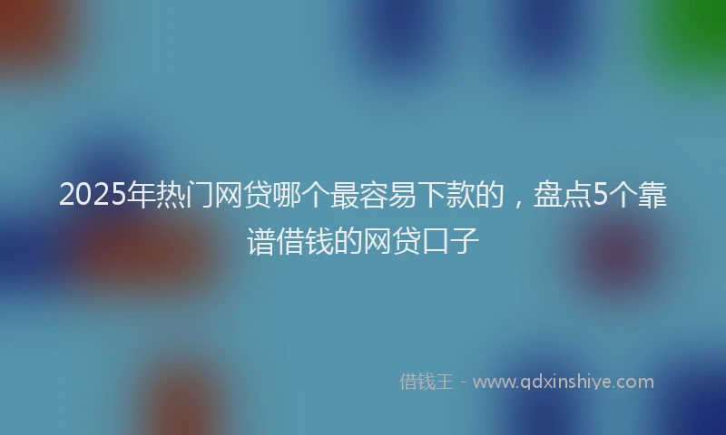 2025年热门网贷哪个最容易下款的，盘点5个靠谱借钱的网贷口子