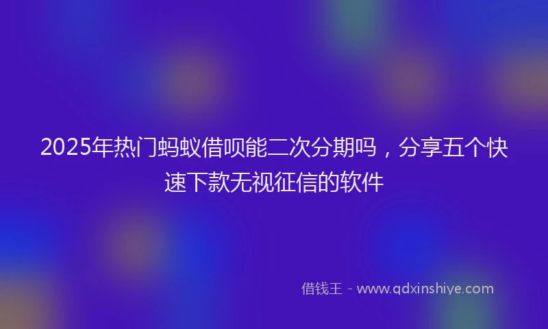 2025年热门蚂蚁借呗能二次分期吗，分享五个快速下款无视征信的软件