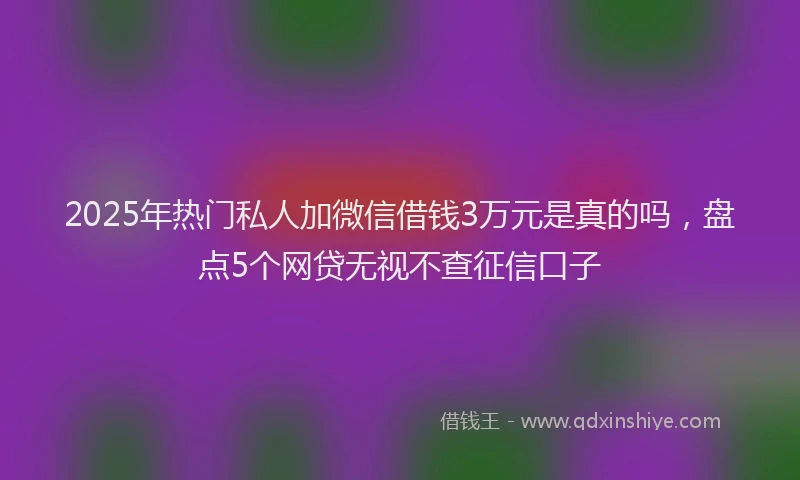 2025年热门私人加微信借钱3万元是真的吗，盘点5个网贷无视不查征信口子