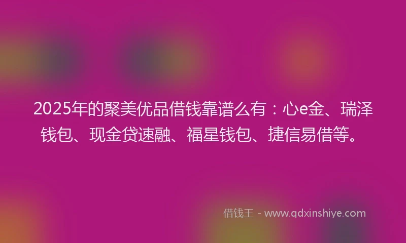 2025年的聚美优品借钱靠谱么有：心e金、瑞泽钱包、现金贷速融、福星钱包、捷信易借等。