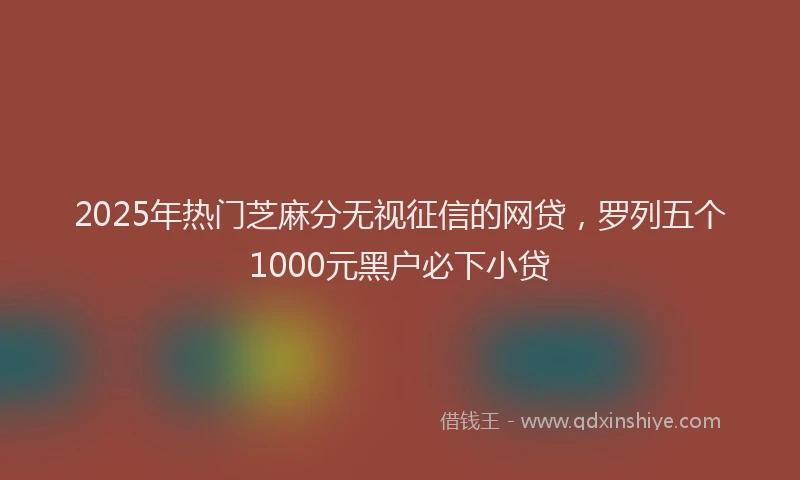 2025年热门芝麻分无视征信的网贷，罗列五个1000元黑户必下小贷
