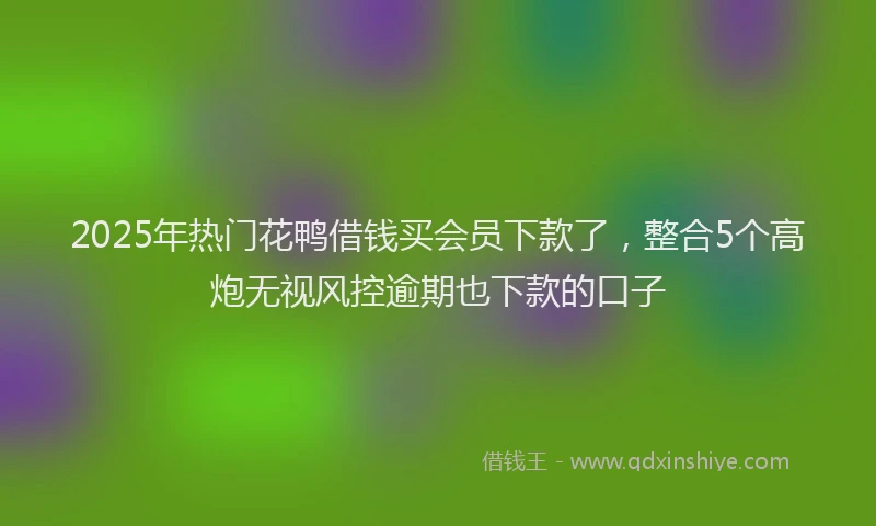2025年热门花鸭借钱买会员下款了，整合5个高炮无视风控逾期也下款的口子