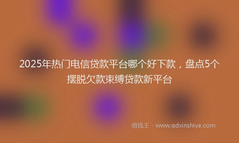 2025年热门电信贷款平台哪个好下款，盘点5个摆脱欠款束缚贷款新平台