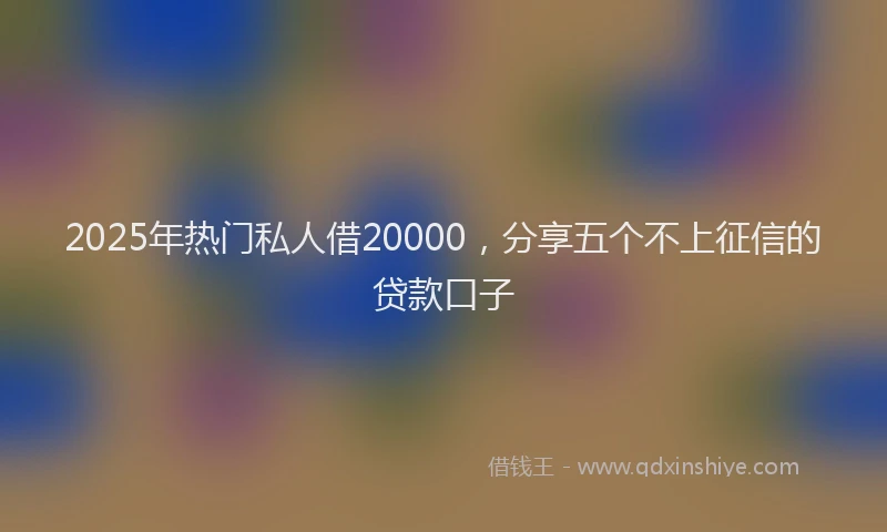 2025年热门私人借20000，分享五个不上征信的贷款口子