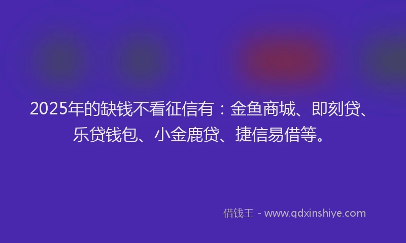 2025年的缺钱不看征信有：金鱼商城、即刻贷、乐贷钱包、小金鹿贷、捷信易借等。