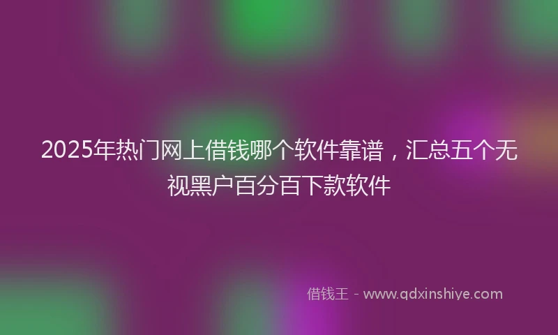 2025年热门网上借钱哪个软件靠谱，汇总五个无视黑户百分百下款软件