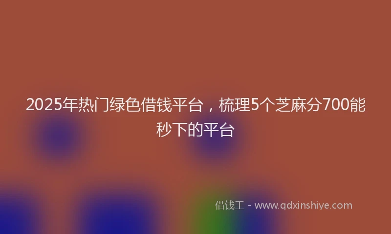 2025年热门绿色借钱平台，梳理5个芝麻分700能秒下的平台