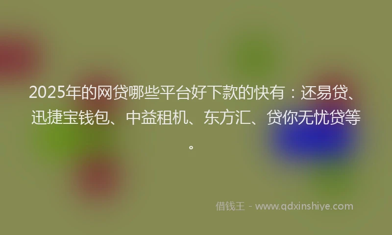 2025年的网贷哪些平台好下款的快有：还易贷、迅捷宝钱包、中益租机、东方汇、贷你无忧贷等。