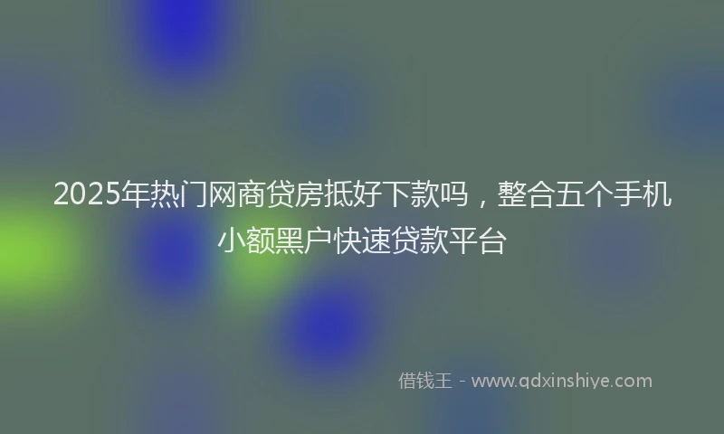 2025年热门网商贷房抵好下款吗，整合五个手机小额黑户快速贷款平台