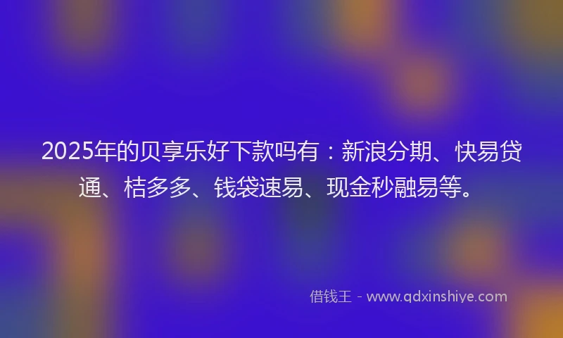 2025年的贝享乐好下款吗有：新浪分期、快易贷通、桔多多、钱袋速易、现金秒融易等。