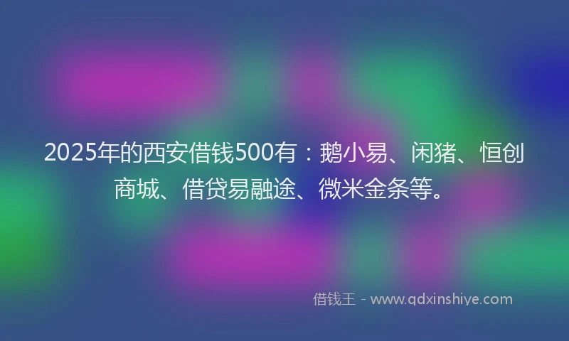 2025年的西安借钱500有：鹅小易、闲猪、恒创商城、借贷易融途、微米金条等。