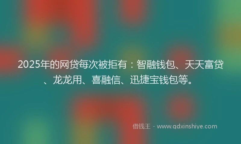 2025年的网贷每次被拒有：智融钱包、天天富贷、龙龙用、喜融信、迅捷宝钱包等。