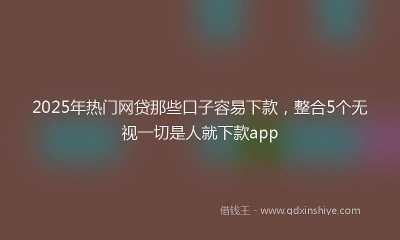 2025年热门网贷那些口子容易下款，整合5个无视一切是人就下款app