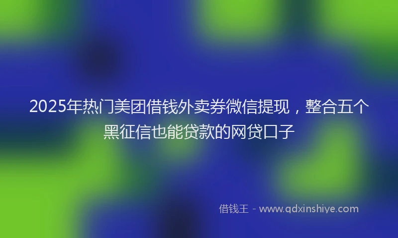 2025年热门美团借钱外卖券微信提现，整合五个黑征信也能贷款的网贷口子