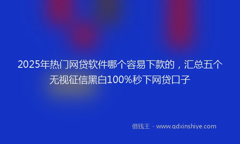 2025年热门网贷软件哪个容易下款的，汇总五个无视征信黑白100%秒下网贷口子