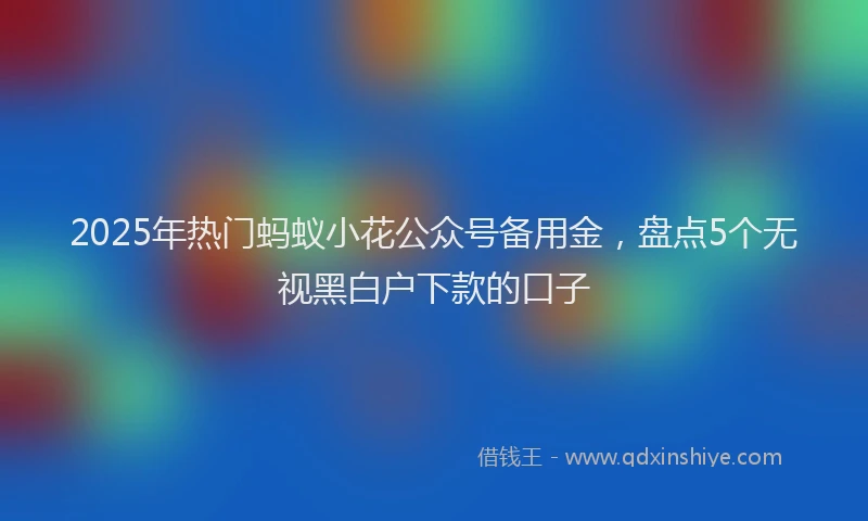 2025年热门蚂蚁小花公众号备用金，盘点5个无视黑白户下款的口子