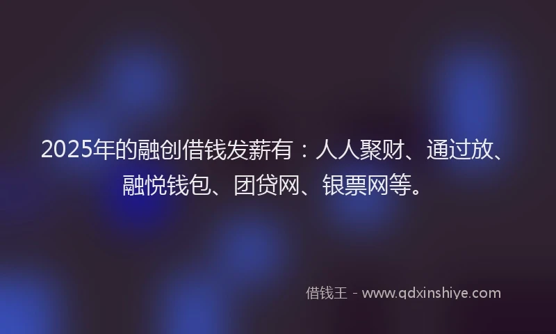 2025年的融创借钱发薪有：人人聚财、通过放、融悦钱包、团贷网、银票网等。