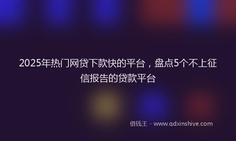2025年热门网贷下款快的平台，盘点5个不上征信报告的贷款平台