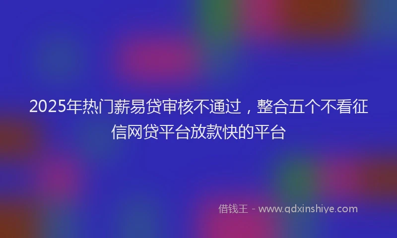 2025年热门薪易贷审核不通过，整合五个不看征信网贷平台放款快的平台