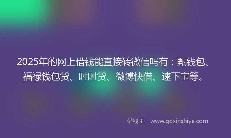 2025年的网上借钱能直接转微信吗有：甄钱包、福禄钱包贷、时时贷、微博快借、速下宝等。