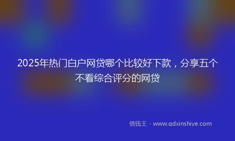 2025年热门白户网贷哪个比较好下款，分享五个不看综合评分的网贷