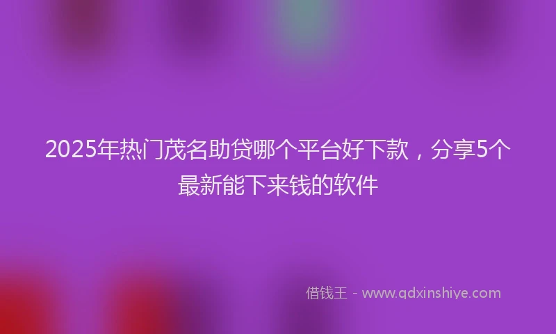2025年热门茂名助贷哪个平台好下款，分享5个最新能下来钱的软件