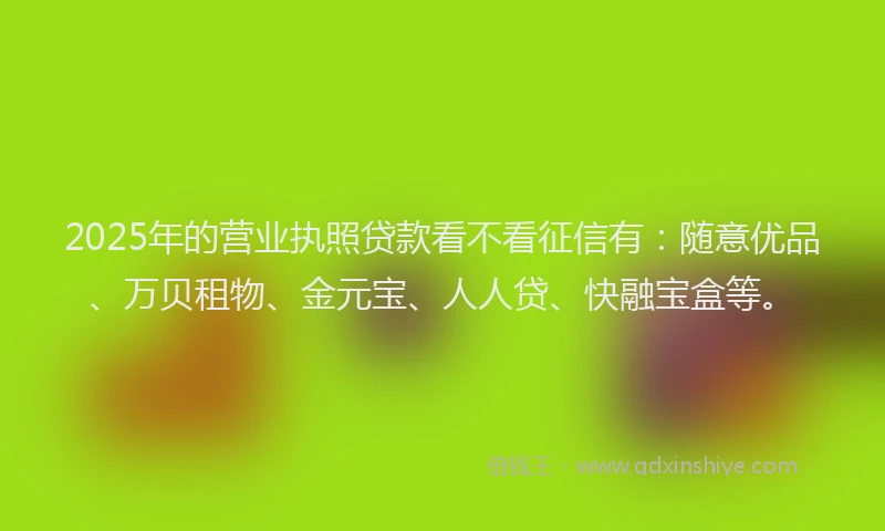 2025年的营业执照贷款看不看征信有：随意优品、万贝租物、金元宝、人人贷、快融宝盒等。