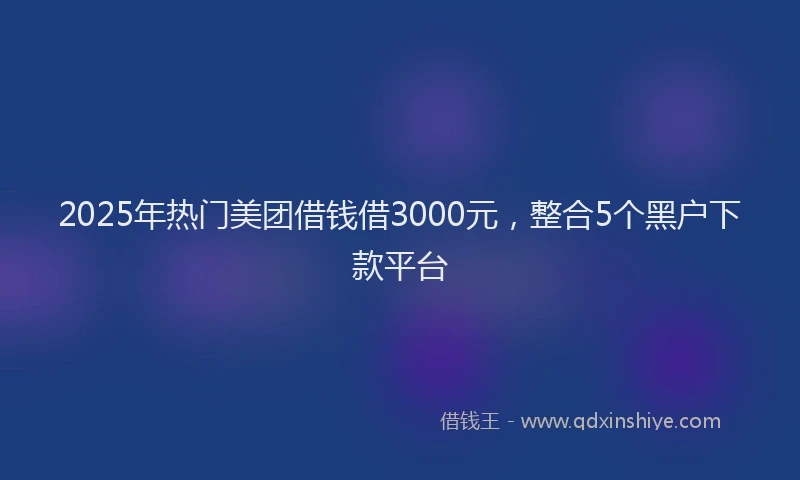 2025年热门美团借钱借3000元，整合5个黑户下款平台