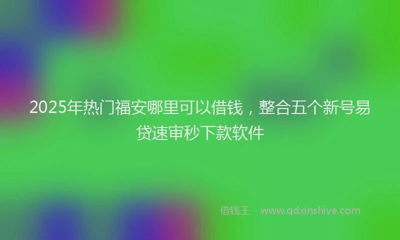 2025年热门福安哪里可以借钱，整合五个新号易贷速审秒下款软件