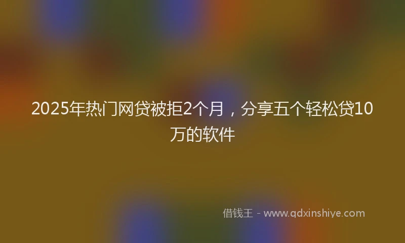 2025年热门网贷被拒2个月，分享五个轻松贷10万的软件