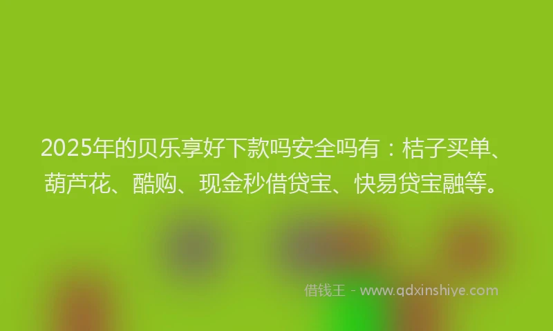 2025年的贝乐享好下款吗安全吗有：桔子买单、葫芦花、酷购、现金秒借贷宝、快易贷宝融等。