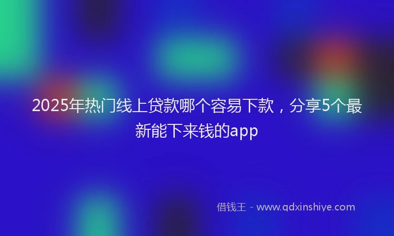 2025年热门线上贷款哪个容易下款，分享5个最新能下来钱的app