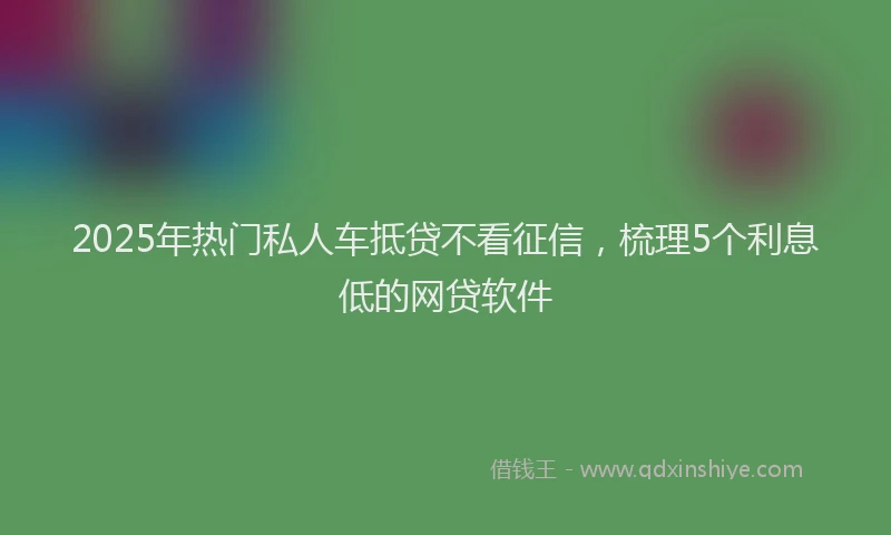 2025年热门私人车抵贷不看征信，梳理5个利息低的网贷软件
