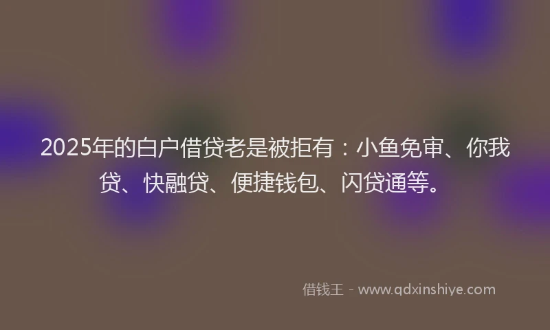 2025年的白户借贷老是被拒有：小鱼免审、你我贷、快融贷、便捷钱包、闪贷通等。