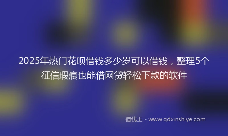 2025年热门花呗借钱多少岁可以借钱，整理5个征信瑕疵也能借网贷轻松下款的软件