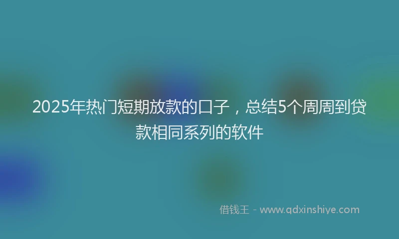2025年热门短期放款的口子，总结5个周周到贷款相同系列的软件