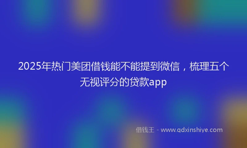 2025年热门美团借钱能不能提到微信，梳理五个无视评分的贷款app