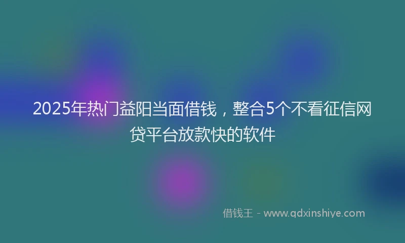 2025年热门益阳当面借钱，整合5个不看征信网贷平台放款快的软件