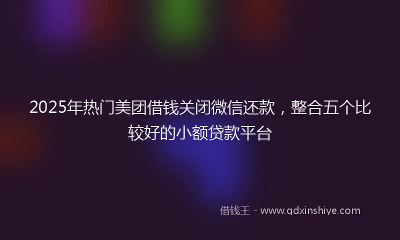 2025年热门美团借钱关闭微信还款，整合五个比较好的小额贷款平台