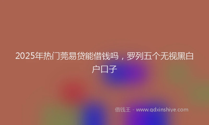 2025年热门莞易贷能借钱吗，罗列五个无视黑白户口子